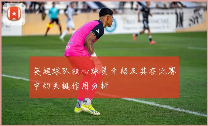 英超球队核心球员介绍及其在比赛中的关键作用分析