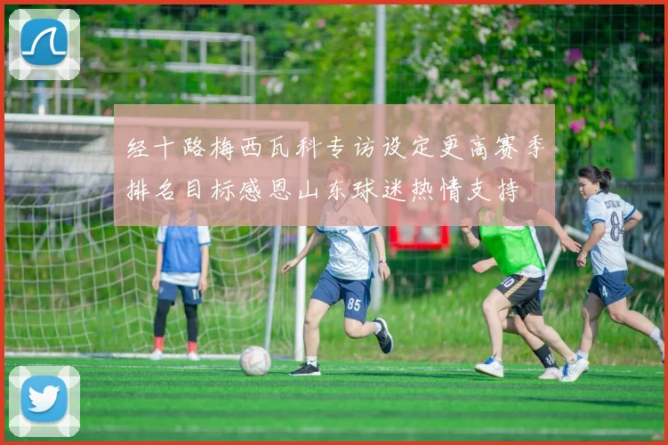 经十路梅西瓦科专访设定更高赛季排名目标感恩山东球迷热情支持