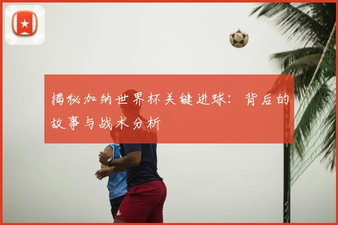 揭秘加纳世界杯关键进球：背后的故事与战术分析