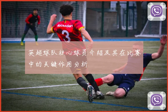英超球队核心球员介绍及其在比赛中的关键作用分析